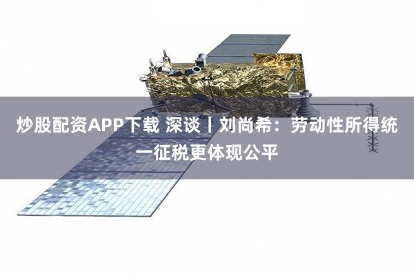 炒股配资APP下载 深谈丨刘尚希：劳动性所得统一征税更体现公平