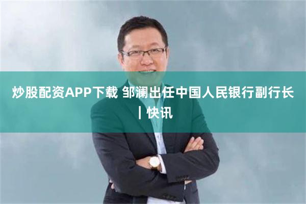 炒股配资APP下载 邹澜出任中国人民银行副行长｜快讯