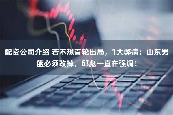 配资公司介绍 若不想首轮出局，1大弊病：山东男篮必须改掉，邱彪一直在强调！