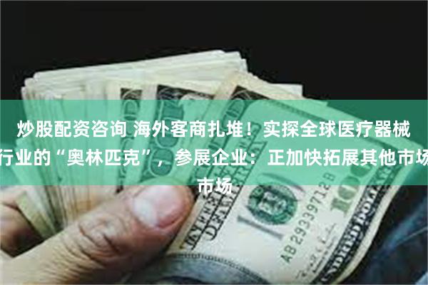 炒股配资咨询 海外客商扎堆！实探全球医疗器械行业的“奥林匹克”，参展企业：正加快拓展其他市场