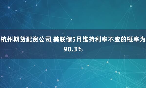 杭州期货配资公司 美联储5月维持利率不变的概率为90.3%