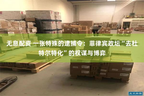 无息配资 一张特殊的逮捕令：菲律宾政坛“去杜特尔特化”的权谋与博弈