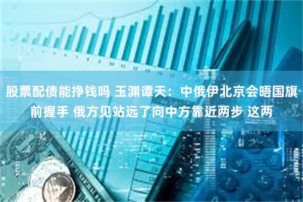 股票配债能挣钱吗 玉渊谭天：中俄伊北京会晤国旗前握手 俄方见站远了向中方靠近两步 这两