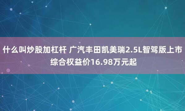什么叫炒股加杠杆 广汽丰田凯美瑞2.5L智驾版上市 综合权益价16.98万元起