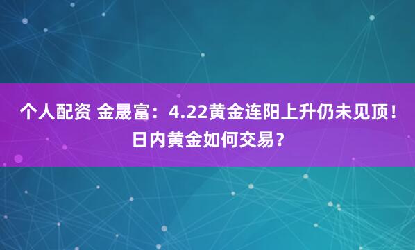 个人配资 金晟富：4.22黄金连阳上升仍未见顶！日内黄金如何交易？