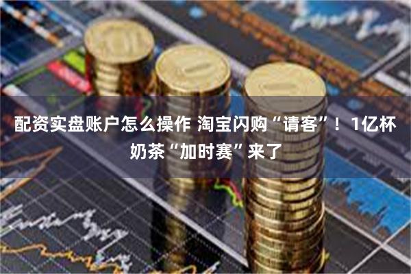 配资实盘账户怎么操作 淘宝闪购“请客”！1亿杯奶茶“加时赛”来了