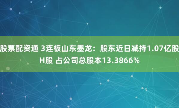 股票配资通 3连板山东墨龙：股东近日减持1.07亿股H股 占公司总股本13.3866%