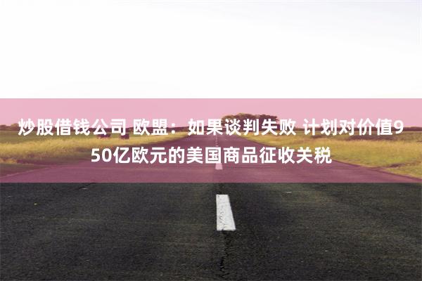 炒股借钱公司 欧盟：如果谈判失败 计划对价值950亿欧元的美国商品征收关税