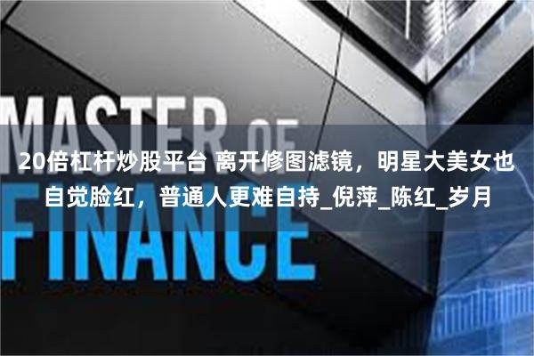 20倍杠杆炒股平台 离开修图滤镜，明星大美女也自觉脸红，普通人更难自持_倪萍_陈红_岁月