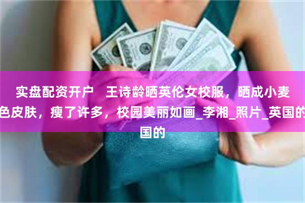 实盘配资开户   王诗龄晒英伦女校服，晒成小麦色皮肤，瘦了许多，校园美丽如画_李湘_照片_英国的