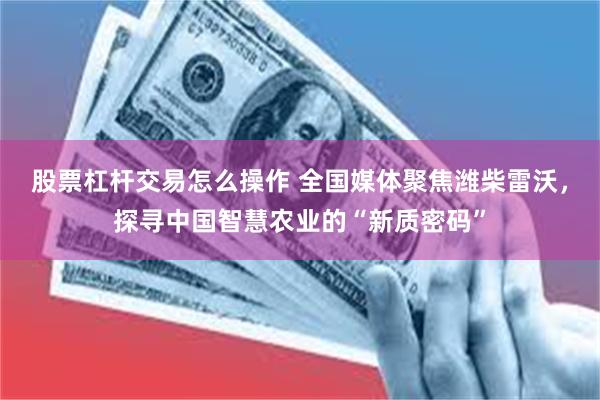 股票杠杆交易怎么操作 全国媒体聚焦潍柴雷沃，探寻中国智慧农业的“新质密码”