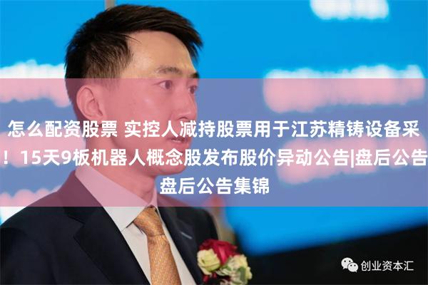 怎么配资股票 实控人减持股票用于江苏精铸设备采购等！15天9板机器人概念股发布股价异动公告|盘后公告集锦