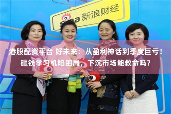 港股配资平台 好未来：从盈利神话到季度巨亏！砸钱学习机陷困局，下沉市场能救命吗？