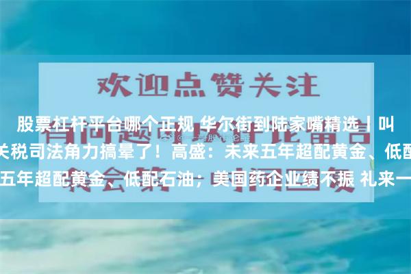股票杠杆平台哪个正规 华尔街到陆家嘴精选丨叫停！暂停叫停！市场被关税司法角力搞晕了！高盛：未来五年超配黄金、低配石油；美国药企业绩不振 礼来一枝独秀