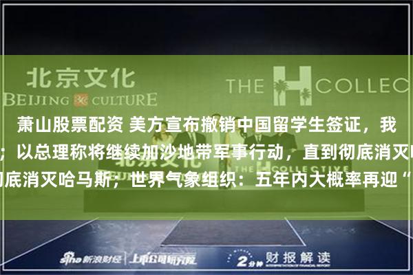 萧山股票配资 美方宣布撤销中国留学生签证，我使馆：已提出严正交涉；以总理称将继续加沙地带军事行动，直到彻底消灭哈马斯；世界气象组织：五年内大概率再迎“最暖年份”｜早报