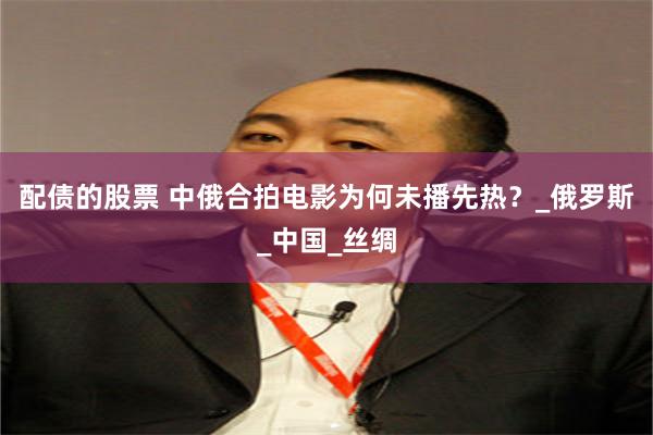 配债的股票 中俄合拍电影为何未播先热？_俄罗斯_中国_丝绸