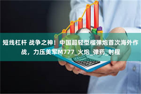 短线杠杆 战争之神！中国超轻型榴弹炮首次海外作战，力压美军M777_火炮_弹药_射程