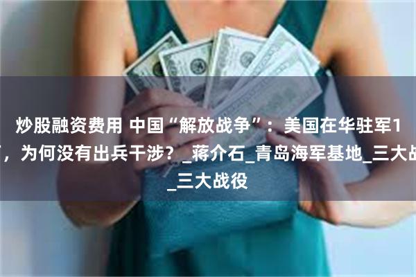 炒股融资费用 中国“解放战争”：美国在华驻军12万，为何没有出兵干涉？_蒋介石_青岛海军基地_三大战役