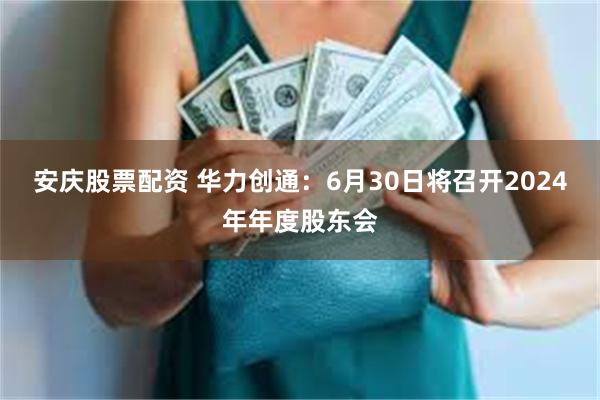 安庆股票配资 华力创通：6月30日将召开2024年年度股东会