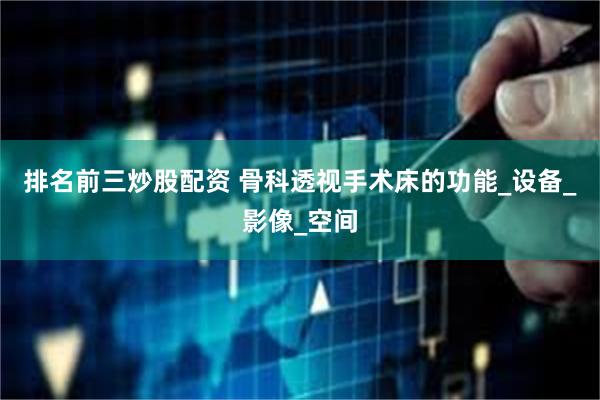 排名前三炒股配资 骨科透视手术床的功能_设备_影像_空间