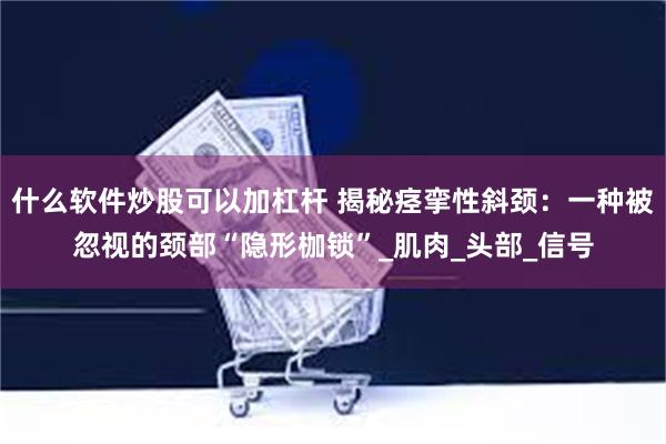 什么软件炒股可以加杠杆 揭秘痉挛性斜颈：一种被忽视的颈部“隐形枷锁”_肌肉_头部_信号