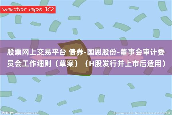股票网上交易平台 债券-国恩股份-董事会审计委员会工作细则（草案）（H股发行并上市后适用）