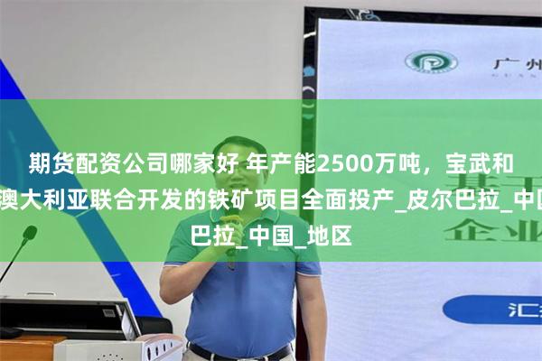 期货配资公司哪家好 年产能2500万吨，宝武和力拓在澳大利亚联合开发的铁矿项目全面投产_皮尔巴拉_中国_地区