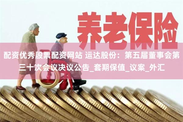 配资优秀股票配资网站 运达股份：第五届董事会第三十次会议决议公告_套期保值_议案_外汇