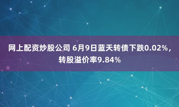 网上配资炒股公司 6月9日蓝天转债下跌0.02%，转股溢价率9.84%