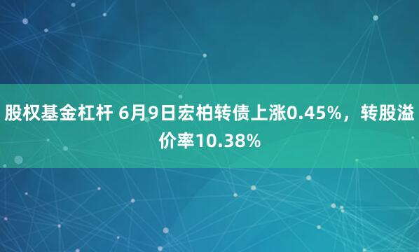 股权基金杠杆 6月9日宏柏转债上涨0.45%，转股溢价率10.38%