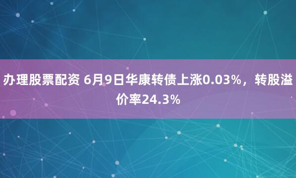 办理股票配资 6月9日华康转债上涨0.03%，转股溢价率24.3%