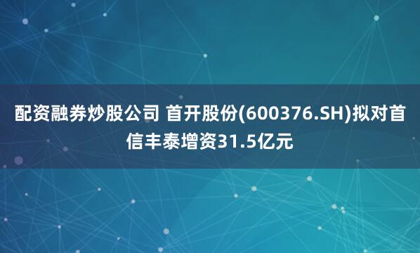 配资融券炒股公司 首开股份(600376.SH)拟对首信丰泰增资31.5亿元