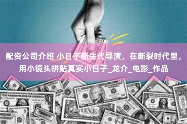 配资公司介绍 小日子新生代导演，在断裂时代里，用小镜头拼贴真实小日子_龙介_电影_作品