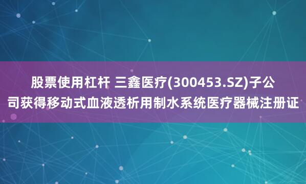 股票使用杠杆 三鑫医疗(300453.SZ)子公司获得移动式血液透析用制水系统医疗器械注册证