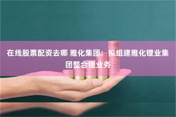 在线股票配资去哪 雅化集团：拟组建雅化锂业集团整合锂业务