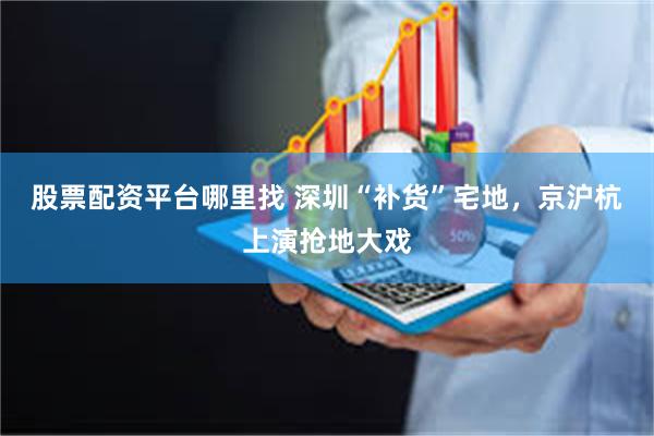 股票配资平台哪里找 深圳“补货”宅地，京沪杭上演抢地大戏