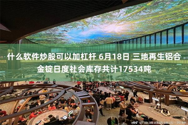 什么软件炒股可以加杠杆 6月18日 三地再生铝合金锭日度社会库存共计17534吨