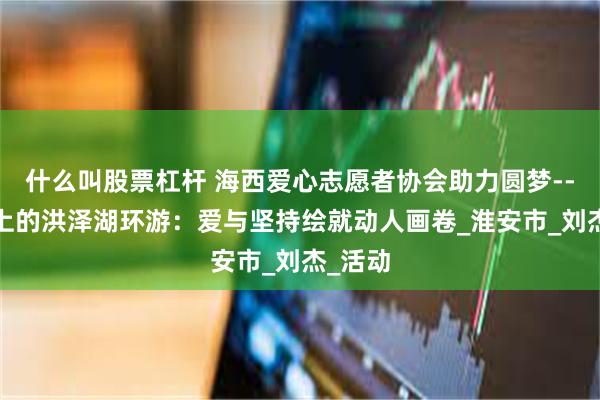什么叫股票杠杆 海西爱心志愿者协会助力圆梦---轮椅上的洪泽湖环游：爱与坚持绘就动人画卷_淮安市_刘杰_活动