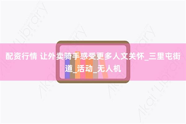 配资行情 让外卖骑手感受更多人文关怀_三里屯街道_活动_无人机