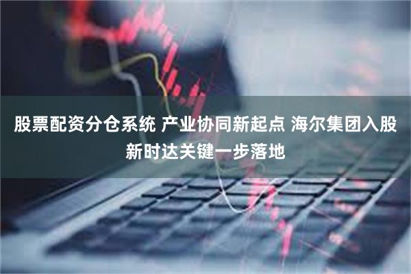 股票配资分仓系统 产业协同新起点 海尔集团入股新时达关键一步落地
