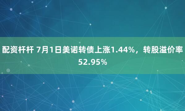 配资杆杆 7月1日美诺转债上涨1.44%，转股溢价率52.95%