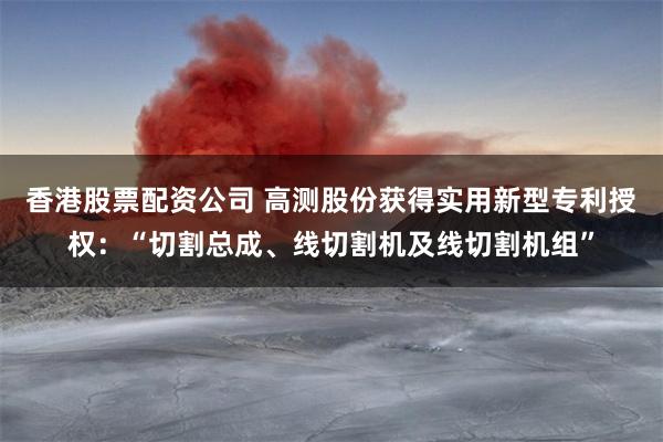 香港股票配资公司 高测股份获得实用新型专利授权：“切割总成、线切割机及线切割机组”