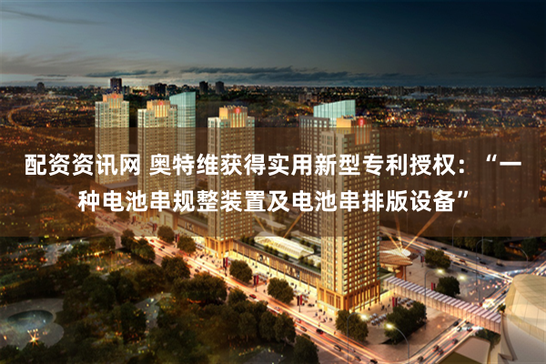 配资资讯网 奥特维获得实用新型专利授权：“一种电池串规整装置及电池串排版设备”