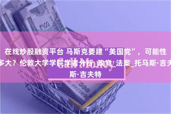 在线炒股融资平台 马斯克要建“美国党”，可能性有多大？伦敦大学学院学者分析_政党_法案_托马斯·吉夫特