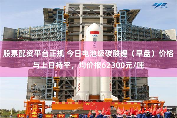 股票配资平台正规 今日电池级碳酸锂（早盘）价格与上日持平，均价报62300元/吨