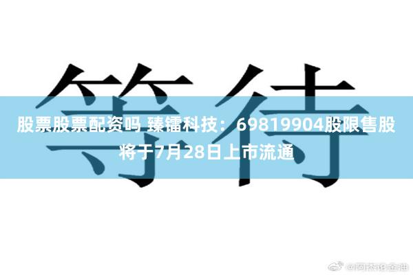 股票股票配资吗 臻镭科技：69819904股限售股将于7月28日上市流通