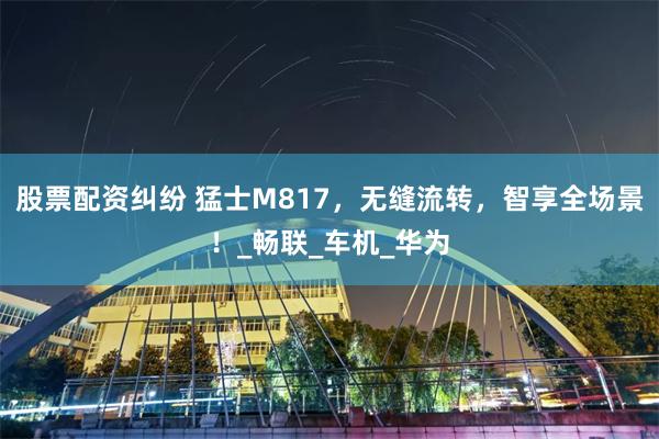 股票配资纠纷 猛士M817，无缝流转，智享全场景！_畅联_车机_华为