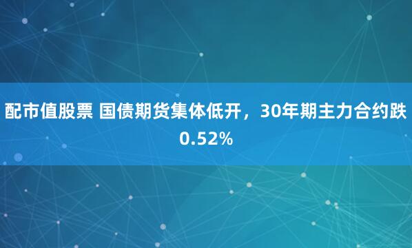 配市值股票 国债期货集体低开，30年期主力合约跌0.52%