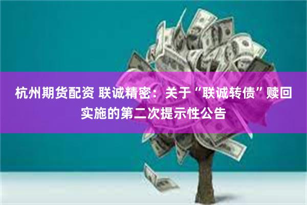 杭州期货配资 联诚精密：关于“联诚转债”赎回实施的第二次提示性公告