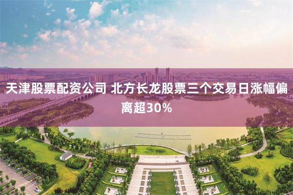 天津股票配资公司 北方长龙股票三个交易日涨幅偏离超30%